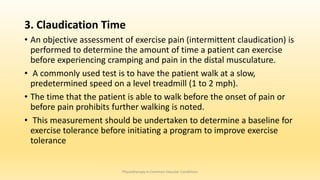 3. Claudication Time
• An objective assessment of exercise pain (intermittent claudication) is
performed to determine the amount of time a patient can exercise
before experiencing cramping and pain in the distal musculature.
• A commonly used test is to have the patient walk at a slow,
predetermined speed on a level treadmill (1 to 2 mph).
• The time that the patient is able to walk before the onset of pain or
before pain prohibits further walking is noted.
• This measurement should be undertaken to determine a baseline for
exercise tolerance before initiating a program to improve exercise
tolerance
Physiotherapy in Common Vascular Conditions
 