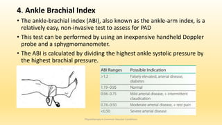 4. Ankle Brachial Index
• The ankle-brachial index (ABI), also known as the ankle-arm index, is a
relatively easy, non-invasive test to assess for PAD
• This test can be performed by using an inexpensive handheld Doppler
probe and a sphygmomanometer.
• The ABI is calculated by dividing the highest ankle systolic pressure by
the highest brachial pressure.
Physiotherapy in Common Vascular Conditions
 