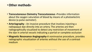• Other methods-
• Transcutaneous Oximetry Transcutaneous -Provides information
about the oxygen saturation of blood by means of a photoelectric
device (a pulse oximeter).
• Arteriography - An invasive procedure that involves injecting a
radiopaque dye directly into an artery. The arteries are then
radiographically visualized to detect any restriction of movement of
the dye in arterial vessels indicating a partial or complete occlusion
• Magnetic Resonance Angiography-A noninvasive procedure, provides
radiographic visualization of arteries without the use of a contrast
medium
Physiotherapy in Common Vascular Conditions
 
