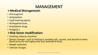 MANAGEMENT
Medical Management-
• Anticoagulant
• Antiplatelets
• Lipid lowering agents
• Antihypertensives
• Antidiabetic drugs
• Analgesics
Risk factor modification-
• Smoking, tobacco cessation
• Dietary changes- such as limiting or avoiding salt, sucrose, and alcohol to lower
blood pressure and triglyceride and cholesterol levels.
• Weight reduction
• Lifestyle changes
Physiotherapy in Common Vascular Conditions
 