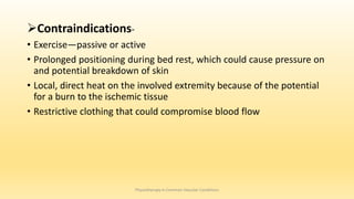 Contraindications-
• Exercise—passive or active
• Prolonged positioning during bed rest, which could cause pressure on
and potential breakdown of skin
• Local, direct heat on the involved extremity because of the potential
for a burn to the ischemic tissue
• Restrictive clothing that could compromise blood flow
Physiotherapy in Common Vascular Conditions
 