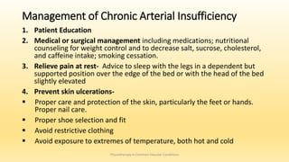 Management of Chronic Arterial Insufficiency
1. Patient Education
2. Medical or surgical management including medications; nutritional
counseling for weight control and to decrease salt, sucrose, cholesterol,
and caffeine intake; smoking cessation.
3. Relieve pain at rest- Advice to sleep with the legs in a dependent but
supported position over the edge of the bed or with the head of the bed
slightly elevated
4. Prevent skin ulcerations-
 Proper care and protection of the skin, particularly the feet or hands.
Proper nail care.
 Proper shoe selection and fit
 Avoid restrictive clothing
 Avoid exposure to extremes of temperature, both hot and cold
Physiotherapy in Common Vascular Conditions
 