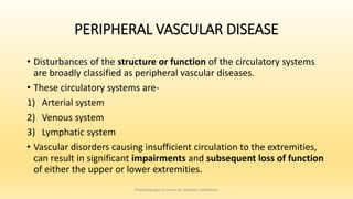 PERIPHERAL VASCULAR DISEASE
• Disturbances of the structure or function of the circulatory systems
are broadly classified as peripheral vascular diseases.
• These circulatory systems are-
1) Arterial system
2) Venous system
3) Lymphatic system
• Vascular disorders causing insufficient circulation to the extremities,
can result in significant impairments and subsequent loss of function
of either the upper or lower extremities.
Physiotherapy in Common Vascular Conditions
 