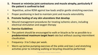 5. Prevent or minimize joint contractures and muscle atrophy, particularly if
the patient is confined to bed
• Repetitive, active ROM against low loads and/or gentle stretching exercises
• Proper positioning in bed to maintain joint and muscle extensibility
6. Promote healing of any skin ulcerations that develop
• Wound management procedures for treating ischemic ulcers, including
electrical stimulation and oxygen therapy
7. Exercise Guidelines
• The patient should be encouraged to walk or bicycle as far as possible to a
predetermined maximum target heart rate but without causing intermittent
claudication.
• Frequency- 3 to 5 days per week.
• Warm-up (active pumping exercises of the ankle and toes ) and stretching
activities prior to initiating walking or bicycling should be performed
Physiotherapy in Common Vascular Conditions
 