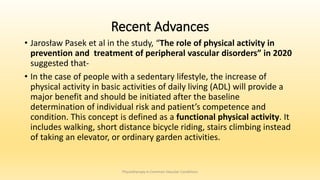 Recent Advances
• Jarosław Pasek et al in the study, “The role of physical activity in
prevention and treatment of peripheral vascular disorders” in 2020
suggested that-
• In the case of people with a sedentary lifestyle, the increase of
physical activity in basic activities of daily living (ADL) will provide a
major benefit and should be initiated after the baseline
determination of individual risk and patient’s competence and
condition. This concept is defined as a functional physical activity. It
includes walking, short distance bicycle riding, stairs climbing instead
of taking an elevator, or ordinary garden activities.
Physiotherapy in Common Vascular Conditions
 