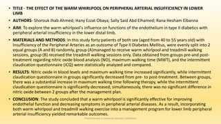 • TITLE - THE EFFECT OF THE WARM WHIRLPOOL ON PERIPHERAL ARTERIAL INSUFFICIENCY IN LOWER
LIMB
• AUTHORS- Shorouk Ihab Ahmed; Hany Ezzat Obaya; Sally Said Abd Elhamed; Rana Hesham Elbanna
• AIM: To explore the warm whirlpool's influence on functions of the endothelium in type II diabetics with
peripheral arterial insufficiency in the lower distal limb.
• MATERIALS AND METHODS: In this study forty patients of both sex (aged from 40 to 55 years old) with
Insufficiency of the Peripheral Arteries as an outcome of Type II Diabetes Mellitus, were evenly split into 2
equal groups (A and B) randomly, group (A)managed to receive warm whirlpool and treadmill walking
sessions, group (B) received the treadmill walking sessions only. Data obtained from groups pre-and post-
treatment regarding nitric oxide blood analysis (NO), maximum walking time (MWT), and the intermittent
claudication questionnaire (ICQ) were statistically analyzed and compared.
• RESULTS: Nitric oxide in blood levels and maximum walking time increased significantly, while intermittent
claudication questionnaire in groups significantly decreased from pre- to post-treatment. Between groups,
there was a substantial increase in maximum walking time following therapy, while the intermittent
claudication questionnaire is significantly decreased; simultaneously, there was no significant difference in
nitric oxide between 2 groups after the management plan.
• CONCLUSION: The study concluded that a warm whirlpool is significantly effective for improving
endothelial function and decreasing symptoms in peripheral arterial diseases. As a result, incorporating
both warm whirlpool and treadmill walking exercise into a management program for lower limb peripheral
arterial insufficiency yielded remarkable outcomes.
Physiotherapy in Common Vascular Conditions
 