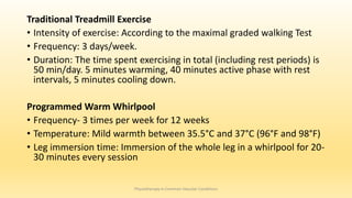 Traditional Treadmill Exercise
• Intensity of exercise: According to the maximal graded walking Test
• Frequency: 3 days/week.
• Duration: The time spent exercising in total (including rest periods) is
50 min/day. 5 minutes warming, 40 minutes active phase with rest
intervals, 5 minutes cooling down.
Programmed Warm Whirlpool
• Frequency- 3 times per week for 12 weeks
• Temperature: Mild warmth between 35.5°C and 37°C (96°F and 98°F)
• Leg immersion time: Immersion of the whole leg in a whirlpool for 20-
30 minutes every session
Physiotherapy in Common Vascular Conditions
 