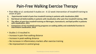 Pain-Free Walking Exercise Therapy
• Piotr Mika et al. conducted 4 studies on - A 12-week intervention of treadmill training to
onset of pain
1. Experimental model of pain-free treadmill training in patients with claudication,2005
2. Red blood cell deformability in patients with claudication after pain-free treadmill training, 2006
3. The effect of pain-free treadmill training on fibrinogen, haematocrit, and lipid profile in patients
with claudication, 2011
4. Comparison of two treadmill training programs on walking ability and endothelial function in
intermittent claudication, 2013
• Studies 1–3 resulted in:
‒ Increase in pain-free walking distance
‒ Increase in peak walking distance
‒ No increases in inflammatory markers after exercise training
‒ No improvement in control group
Physiotherapy in Common Vascular Conditions
 