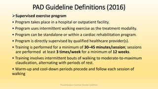 PAD Guideline Definitions (2016)
Supervised exercise program
• Program takes place in a hospital or outpatient facility.
• Program uses intermittent walking exercise as the treatment modality.
• Program can be standalone or within a cardiac rehabilitation program.
• Program is directly supervised by qualified healthcare provider(s).
• Training is performed for a minimum of 30–45 minutes/session; sessions
are performed at least 3 times/week for a minimum of 12 weeks.
• Training involves intermittent bouts of walking to moderate-to-maximum
claudication, alternating with periods of rest.
• Warm-up and cool-down periods precede and follow each session of
walking
Physiotherapy in Common Vascular Conditions
 