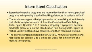 Intermittent Claudication
• Supervised exercise programs are more effective than non-supervised
programs in improving treadmill walking distances in patients with IC.
• The evidence suggests that programs focus on walking at an intensity
that elicits symptoms (score of 1 on the Claudication Pain Rating
Scale- figure 1) within 3 to 5 minutes, stopping if symptoms become
moderate (score of 2 on the Claudication Pain Rating Scale- figure 1),
resting until symptoms have resolved, and then resuming walking.
• The exercise program should be for 30 to 60 minutes of exercise and
rest cycles per session, 3 to 5 times per week, for a minimum of 3
months time period.
Physiotherapy in Common Vascular Conditions
 