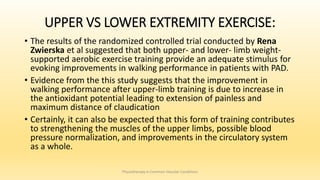 UPPER VS LOWER EXTREMITY EXERCISE:
• The results of the randomized controlled trial conducted by Rena
Zwierska et al suggested that both upper- and lower- limb weight-
supported aerobic exercise training provide an adequate stimulus for
evoking improvements in walking performance in patients with PAD.
• Evidence from the this study suggests that the improvement in
walking performance after upper-limb training is due to increase in
the antioxidant potential leading to extension of painless and
maximum distance of claudication
• Certainly, it can also be expected that this form of training contributes
to strengthening the muscles of the upper limbs, possible blood
pressure normalization, and improvements in the circulatory system
as a whole.
Physiotherapy in Common Vascular Conditions
 