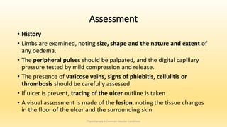 Assessment
• History
• Limbs are examined, noting size, shape and the nature and extent of
any oedema.
• The peripheral pulses should be palpated, and the digital capillary
pressure tested by mild compression and release.
• The presence of varicose veins, signs of phlebitis, cellulitis or
thrombosis should be carefully assessed
• If ulcer is present, tracing of the ulcer outline is taken
• A visual assessment is made of the lesion, noting the tissue changes
in the floor of the ulcer and the surrounding skin.
Physiotherapy in Common Vascular Conditions
 