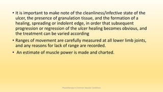 • It is important to make note of the cleanliness/infective state of the
ulcer, the presence of granulation tissue, and the formation of a
healing, spreading or indolent edge, in order that subsequent
progression or regression of the ulcer healing becomes obvious, and
the treatment can be varied according
• Ranges of movement are carefully measured at all lower limb joints,
and any reasons for lack of range are recorded.
• An estimate of muscle power is made and charted.
Physiotherapy in Common Vascular Conditions
 