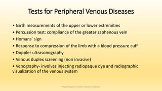 Tests for Peripheral Venous Diseases
• Girth measurements of the upper or lower extremities
• Percussion test: compliance of the greater saphenous vein
• Homans’ sign
• Response to compression of the limb with a blood pressure cuff
• Doppler ultrasonography
• Venous duplex screening (non invasive)
• Venography- involves injecting radiopaque dye and radiographic
visualization of the venous system
Physiotherapy in Common Vascular Conditions
 