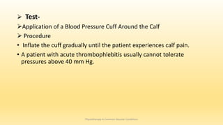  Test-
Application of a Blood Pressure Cuff Around the Calf
 Procedure
• Inflate the cuff gradually until the patient experiences calf pain.
• A patient with acute thrombophlebitis usually cannot tolerate
pressures above 40 mm Hg.
Physiotherapy in Common Vascular Conditions
 