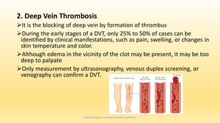 2. Deep Vein Thrombosis
It is the blocking of deep vein by formation of thrombus
During the early stages of a DVT, only 25% to 50% of cases can be
identified by clinical manifestations, such as pain, swelling, or changes in
skin temperature and color.
Although edema in the vicinity of the clot may be present, it may be too
deep to palpate
Only measurement by ultrasonography, venous duplex screening, or
venography can confirm a DVT.
Physiotherapy in Common Vascular Conditions
 