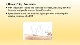 Homans’ Sign Procedure.
• With the patient supine and the knee extended, passively dorsiflex
the ankle and gently squeeze the calf muscles.
• If pain occurs in the calf, Homans’ sign is positive, indicating the
possible presence of a DVT.
Physiotherapy in Common Vascular Conditions
 