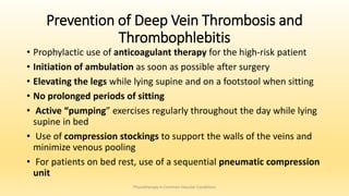 Prevention of Deep Vein Thrombosis and
Thrombophlebitis
• Prophylactic use of anticoagulant therapy for the high-risk patient
• Initiation of ambulation as soon as possible after surgery
• Elevating the legs while lying supine and on a footstool when sitting
• No prolonged periods of sitting
• Active “pumping” exercises regularly throughout the day while lying
supine in bed
• Use of compression stockings to support the walls of the veins and
minimize venous pooling
• For patients on bed rest, use of a sequential pneumatic compression
unit
Physiotherapy in Common Vascular Conditions
 