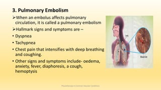 3. Pulmonary Embolism
When an embolus affects pulmonary
circulation, it is called a pulmonary embolism
Hallmark signs and symptoms are –
• Dyspnea
• Tachypnea
• Chest pain that intensifies with deep breathing
and coughing.
• Other signs and symptoms include- oedema,
anxiety, fever, diaphoresis, a cough,
hemoptysis
Physiotherapy in Common Vascular Conditions
 