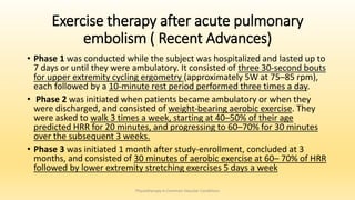 Exercise therapy after acute pulmonary
embolism ( Recent Advances)
• Phase 1 was conducted while the subject was hospitalized and lasted up to
7 days or until they were ambulatory. It consisted of three 30-second bouts
for upper extremity cycling ergometry (approximately 5W at 75–85 rpm),
each followed by a 10-minute rest period performed three times a day.
• Phase 2 was initiated when patients became ambulatory or when they
were discharged, and consisted of weight-bearing aerobic exercise. They
were asked to walk 3 times a week, starting at 40–50% of their age
predicted HRR for 20 minutes, and progressing to 60–70% for 30 minutes
over the subsequent 3 weeks.
• Phase 3 was initiated 1 month after study-enrollment, concluded at 3
months, and consisted of 30 minutes of aerobic exercise at 60– 70% of HRR
followed by lower extremity stretching exercises 5 days a week
Physiotherapy in Common Vascular Conditions
 