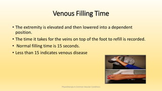 Venous Filling Time
• The extremity is elevated and then lowered into a dependent
position.
• The time it takes for the veins on top of the foot to refill is recorded.
• Normal filling time is 15 seconds.
• Less than 15 indicates venous disease
Physiotherapy in Common Vascular Conditions
 