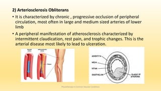 2) Arteriosclerosis Obliterans
• It is characterized by chronic , progressive occlusion of peripheral
circulation, most often in large and medium sized arteries of lower
limb
• A peripheral manifestation of atherosclerosis characterized by
intermittent claudication, rest pain, and trophic changes. This is the
arterial disease most likely to lead to ulceration.
Physiotherapy in Common Vascular Conditions
 