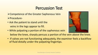 Percussion Test
Competence of the Greater Saphenous Vein
Procedure-
• Ask the patient to stand until the
veins in the legs appear to fill.
• While palpating a portion of the saphenous vein
below the knee, sharply percuss a portion of the vein above the knee.
• If valves are not functioning adequately, the examiner feels a backflow
of fluid distally under the palpating fingertips.
Physiotherapy in Common Vascular Conditions
 