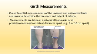 Girth Measurements
• Circumferential measurements of the involved and uninvolved limbs
are taken to determine the presence and extent of edema.
• Measurements are taken at anatomical landmarks or at
predetermined and consistent distances apart (e.g., 8 or 10 cm apart).
Physiotherapy in Common Vascular Conditions
 