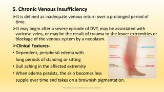 5. Chronic Venous Insufficiency
It is defined as inadequate venous return over a prolonged period of
time.
It may begin after a severe episode of DVT, may be associated with
varicose veins, or may be the result of trauma to the lower extremities or
blockage of the venous system by a neoplasm.
Clinical Features-
• Dependent, peripheral edema with
long periods of standing or sitting
• Dull aching in the affected extremity
• When edema persists, the skin becomes less
supple over time and takes on a brownish pigmentation.
Physiotherapy in Common Vascular Conditions
 