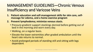 MANAGEMENT GUIDELINES—Chronic Venous
Insufficiency and Varicose Veins
1. Patient education and self-management skills for skin care, self-
massage for edema, and a home exercise program
2. Prevent lymphedema; minimize venous stasis.
• Pressure-gradient support stockings donned before getting out of
bed in the morning and worn every day.
• Walking, on a regular basis.
• Elevate the lower extremities after graded ambulation until the
heart rate returns to normal.
• Avoid prolonged periods of standing still and sitting with legs
dependent
Physiotherapy in Common Vascular Conditions
 