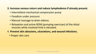 3. Increase venous return and reduce lymphedema if already present.
• Intermittent mechanical compression pump
• Faradism under pressure
• Manual massage to drain edema.
• Relaxation and active ROM (pumping exercises) of the distal
muscles while involved limb is elevated.
4. Prevent skin abrasions, ulcerations, and wound infections.
• Proper skin care
Physiotherapy in Common Vascular Conditions
 
