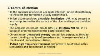 5. Control of infection
• In the presence of acute or sub-acute infection, active physiotherapy
to the ulcer and surround is usually discontinued.
• In less acute condition, ultraviolet irradiation (UVR) may be used in
an attempt to sterilize the surface of the ulcer and improve the blood
supply.
• The lamp chosen should include UVC (i.e. less than 280 nm) in its
output in order to maximise the bactericidal effect.
• Chronic ulcer- Ultrasound therapy -pulsed, low output, at 3MHz to
the surrounding area to soften oedema and increase vascularity of
the skin and j subcutaneous tissue.
• Pulsed high frequency treatment may prove to be of value in this
stimulation and acceleration of healing
Physiotherapy in Common Vascular Conditions
 