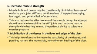 6. Increase muscle strength
• Muscle bulk and power may be considerably diminished because of
oedema, pain, joint stiffness, continued use of support bandaging,
faulty gait, and general lack of normal use.
• This also reduces the effectiveness of the muscle pump. An attempt
should be made to mobilize the stiff joints and improve muscle
strength while bearing in mind the patient’s ability to tolerate an
exercise program.
7. Mobilisation of the tissues in the floor and edges of the ulcer
• This helps to soften and increase the vascularity of the tissues, and,
possibly, hastens the more rapid, non-adherent healing of the ulcer.
Physiotherapy in Common Vascular Conditions
 