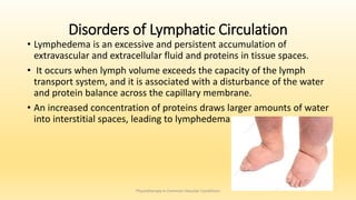 Disorders of Lymphatic Circulation
• Lymphedema is an excessive and persistent accumulation of
extravascular and extracellular fluid and proteins in tissue spaces.
• It occurs when lymph volume exceeds the capacity of the lymph
transport system, and it is associated with a disturbance of the water
and protein balance across the capillary membrane.
• An increased concentration of proteins draws larger amounts of water
into interstitial spaces, leading to lymphedema.
Physiotherapy in Common Vascular Conditions
 