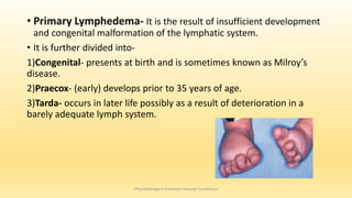 • Primary Lymphedema- It is the result of insufficient development
and congenital malformation of the lymphatic system.
• It is further divided into-
1)Congenital- presents at birth and is sometimes known as Milroy’s
disease.
2)Praecox- (early) develops prior to 35 years of age.
3)Tarda- occurs in later life possibly as a result of deterioration in a
barely adequate lymph system.
Physiotherapy in Common Vascular Conditions
 