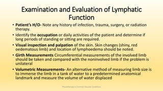 Examination and Evaluation of Lymphatic
Function
• Patient’s H/O- Note any history of infection, trauma, surgery, or radiation
therapy.
• Identify the occupation or daily activities of the patient and determine if
long periods of standing or sitting are required.
• Visual inspection and palpation of the skin. Skin changes (shiny, red
oedematous limb) and location of lymphoedema should be noted.
• Girth Measurements Circumferential measurements of the involved limb
should be taken and compared with the noninvolved limb if the problem is
unilateral
• Volumetric Measurements- An alternative method of measuring limb size is
to immerse the limb in a tank of water to a predetermined anatomical
landmark and measure the volume of water displaced
Physiotherapy in Common Vascular Conditions
 