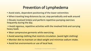 Prevention of Lymphedema
• Avoid static, dependent positioning of the lower extremities
• When traveling long distances by car, stop periodically and walk around
• Elevate involved limb(s) and perform repetitive pumping exercises
frequently during the day.
• Avoid vigorous, repetitive activities with the involved limb and carrying
heavy loads
• Wear compressive garments while exercising.
• Avoid wearing clothing that restricts circulation. (avoid tight clothing)
• Monitor diet to maintain an ideal weight and minimize sodium intake.
• Avoid hot environments or use of local heat.
Physiotherapy in Common Vascular Conditions
 