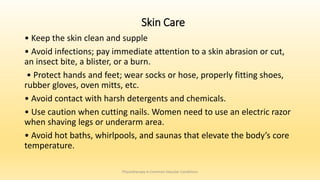 Skin Care
• Keep the skin clean and supple
• Avoid infections; pay immediate attention to a skin abrasion or cut,
an insect bite, a blister, or a burn.
• Protect hands and feet; wear socks or hose, properly fitting shoes,
rubber gloves, oven mitts, etc.
• Avoid contact with harsh detergents and chemicals.
• Use caution when cutting nails. Women need to use an electric razor
when shaving legs or underarm area.
• Avoid hot baths, whirlpools, and saunas that elevate the body’s core
temperature.
Physiotherapy in Common Vascular Conditions
 