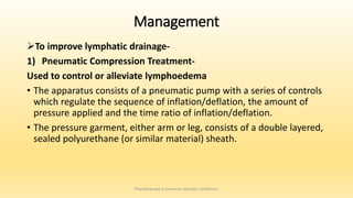 Management
To improve lymphatic drainage-
1) Pneumatic Compression Treatment-
Used to control or alleviate lymphoedema
• The apparatus consists of a pneumatic pump with a series of controls
which regulate the sequence of inflation/deflation, the amount of
pressure applied and the time ratio of inflation/deflation.
• The pressure garment, either arm or leg, consists of a double layered,
sealed polyurethane (or similar material) sheath.
Physiotherapy in Common Vascular Conditions
 