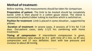 Method of treatment-
Before starting , limb measurements should be taken for comparison.
Preparation of patient- The limb to be treated should be completely
bared. Limb is then placed in a cotton gauze sleeve. The sleeve is
connected to plastic/rubber tubing to machine which is switched on.
Position for treatment- Limb is placed in some elevation , supported by
pillows.
Duration of treatment- In severe cases, 3 sessions of 3 hrs for 5-14
days. Out-patient cases, daily 1-1/2 hrs combining with home
treatment.
Timing of compression- If intermittent compression is given,
inflation/deflation ratio should be 3:1 with time of 1 min. so 45 secs
compression and 15 secs deflation. Start with low pressure and
increase to about 60 mmHg.
Physiotherapy in Common Vascular Conditions
 