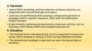 3. Exercises
• Active ROM, stretching, and low-intensity resistance exercises are
integrated with manual drainage techniques.
• Exercises are performed while wearing a compressive garment or
bandages and in a specific sequence, often with the edematous
limb(s) elevated.
• A low-intensity cardiovascular/pulmonary endurance activity, such as
bicycling, often follows ROM and strengthening exercise
4. Elevation
• The involved limb is elevated during use of a sequential compression
pump, while sleeping or resting, or even during sedentary activities.
• The compressive bandages or garment are worn during periods of
elevation
Physiotherapy in Common Vascular Conditions
 