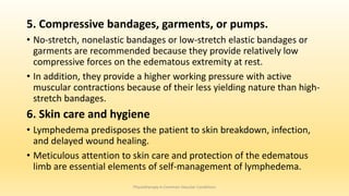 5. Compressive bandages, garments, or pumps.
• No-stretch, nonelastic bandages or low-stretch elastic bandages or
garments are recommended because they provide relatively low
compressive forces on the edematous extremity at rest.
• In addition, they provide a higher working pressure with active
muscular contractions because of their less yielding nature than high-
stretch bandages.
6. Skin care and hygiene
• Lymphedema predisposes the patient to skin breakdown, infection,
and delayed wound healing.
• Meticulous attention to skin care and protection of the edematous
limb are essential elements of self-management of lymphedema.
Physiotherapy in Common Vascular Conditions
 