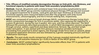• Title- Efficacy of modified complex decongestive therapy on limb girth, skin thickness, and
functional capacity in patients with lower limb secondary lymphoedema,2020
• Methods. Overall, 49 patients with unilateral lower limb secondary lymphoedema were
divided into the MCDT group and the traditional physical therapy (TPT) group and received
the assigned treatment for 8 weeks. Limb girth and skin layer thickness at 4 levels and
functional capacity were measured before and after the programs with limb round
measurements, ultrasonography, and the 6-minute walking test, respectively.
• MCDT was composed of manual lymph drainage (MLD), compression therapy (using short-
stretch compression bandages for first 4 successive weeks, then applying the LegAssistTH, a
custom-fit garment, during the last 4 weeks), skin care, and free active exercises. The MLD
followed the previously described procedures, in which MLD decongestion sessions progress
through cervical, axillary, superficial and deep abdominal, femoral, leg, and foot lymph
nodes stimulation. It was started with firm pressure resorptive (strokes) techniques
proceeding from proximal to distal regions; the drainage stroke force took an upward, distal-
to-proximal application direction and was followed by a gentle sweeping pressure and fluid
mobilization technique
• Results- The post-study results comparison of the 2 groups revealed statistically significant
differences in all outcome measures (p > 0.05) in favour of the MCDT group.
• Conclusions. MCDT yielded higher significantly favourable effects than TPT in patients with
lower limb secondary lymphoedema.
Physiotherapy in Common Vascular Conditions
 