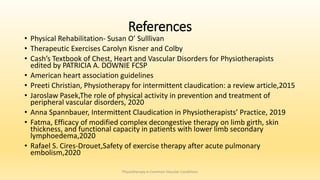 References
• Physical Rehabilitation- Susan O’ Sulllivan
• Therapeutic Exercises Carolyn Kisner and Colby
• Cash’s Textbook of Chest, Heart and Vascular Disorders for Physiotherapists
edited by PATRICIA A. DOWNIE FCSP
• American heart association guidelines
• Preeti Christian, Physiotherapy for intermittent claudication: a review article,2015
• Jaroslaw Pasek,The role of physical activity in prevention and treatment of
peripheral vascular disorders, 2020
• Anna Spannbauer, Intermittent Claudication in Physiotherapists’ Practice, 2019
• Fatma, Efficacy of modified complex decongestive therapy on limb girth, skin
thickness, and functional capacity in patients with lower limb secondary
lymphoedema,2020
• Rafael S. Cires-Drouet,Safety of exercise therapy after acute pulmonary
embolism,2020
Physiotherapy in Common Vascular Conditions
 
