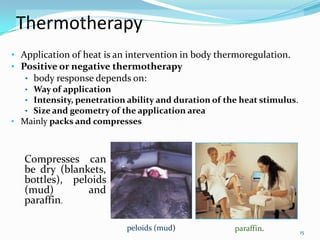 Thermotherapy
• Application of heat is an intervention in body thermoregulation.
• Positive or negative thermotherapy
• body response depends on:
• Way of application
• Intensity, penetration ability and duration of the heat stimulus.
• Size and geometry of the application area

• Mainly packs and compresses

Compresses can
be dry (blankets,
bottles), peloids
(mud)
and
paraffin.
peloids (mud)

paraffin.

15

 