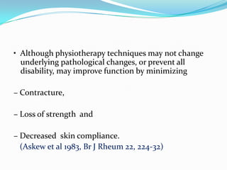 • Although physiotherapy techniques may not change
underlying pathological changes, or prevent all
disability, may improve function by minimizing
– Contracture,
– Loss of strength and

– Decreased skin compliance.
(Askew et al 1983, Br J Rheum 22, 224-32)

 
