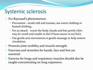 Systemic sclerosis
• For Raynaud's phenomenon:
• Prevention - avoid cold and trauma; use warm clothing or
heated clothing.
• For an attack - warm the body, hands and feet gently (skin
may be numb and unable to feel if heat source is too hot);
• Use gentle arm movements or gentle massage to help restore
circulation.
• Promote joint mobility and muscle strength.
• Exercises and stretches for hands, face and feet are

essential.
• Exercise for lungs and respiratory muscles should also be
taught concentrating on lung expansion.

 