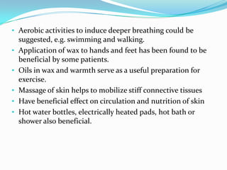 • Aerobic activities to induce deeper breathing could be
•
•
•

•
•

suggested, e.g. swimming and walking.
Application of wax to hands and feet has been found to be
beneficial by some patients.
Oils in wax and warmth serve as a useful preparation for
exercise.
Massage of skin helps to mobilize stiff connective tissues
Have beneficial effect on circulation and nutrition of skin
Hot water bottles, electrically heated pads, hot bath or
shower also beneficial.

 