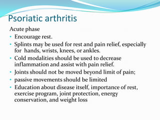 Psoriatic arthritis
Acute phase
• Encourage rest.
• Splints may be used for rest and pain relief, especially
for hands, wrists, knees, or ankles.
• Cold modalities should be used to decrease
inflammation and assist with pain relief.
• Joints should not be moved beyond limit of pain;
• passive movements should be limited
• Education about disease itself, importance of rest,
exercise program, joint protection, energy
conservation, and weight loss

 