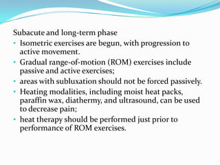Subacute and long-term phase
• Isometric exercises are begun, with progression to
active movement.
• Gradual range-of-motion (ROM) exercises include
passive and active exercises;
• areas with subluxation should not be forced passively.
• Heating modalities, including moist heat packs,
paraffin wax, diathermy, and ultrasound, can be used
to decrease pain;
• heat therapy should be performed just prior to
performance of ROM exercises.

 
